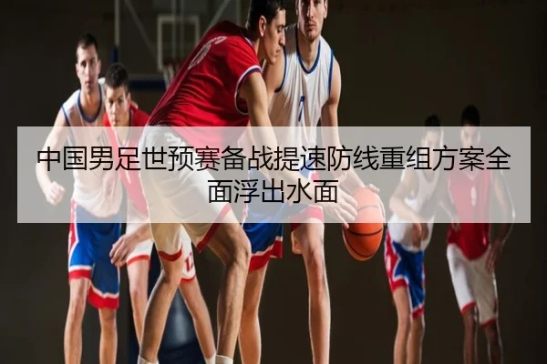 中国男足世预赛备战提速防线重组方案全面浮出水面